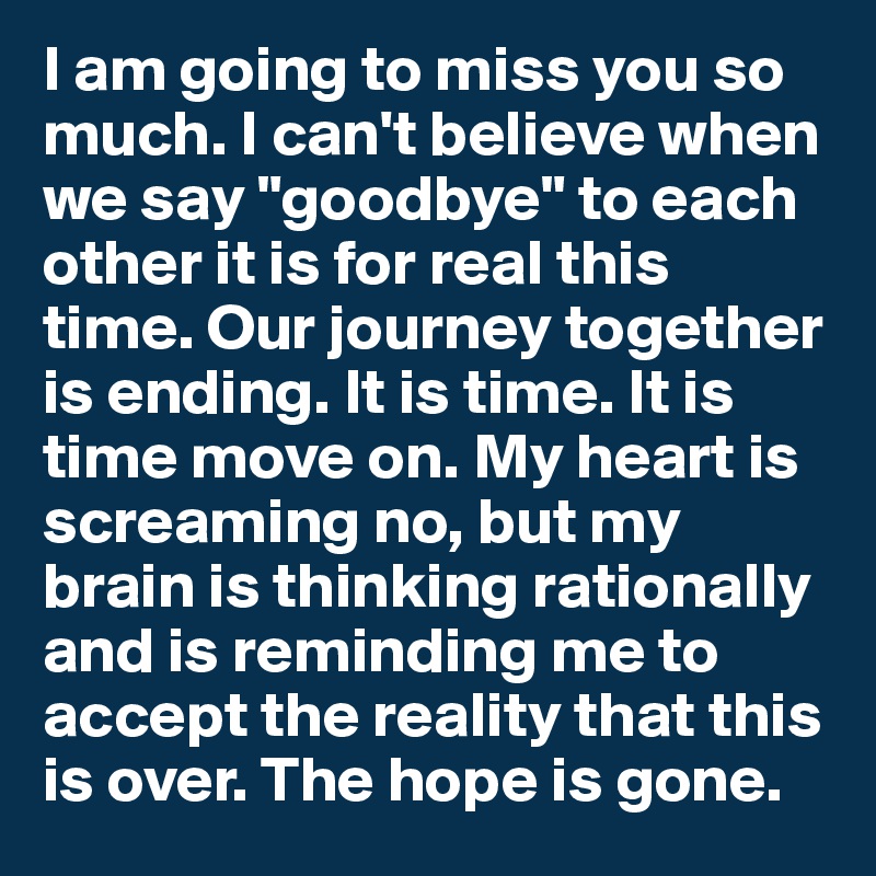 I am going to miss you so much. I can't believe when we say "goodbye" to each other it is for real this time. Our journey together is ending. It is time. It is time move on. My heart is screaming no, but my brain is thinking rationally and is reminding me to accept the reality that this is over. The hope is gone. 