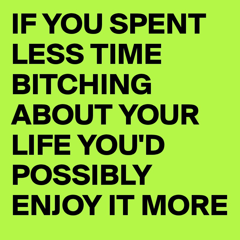 IF YOU SPENT
LESS TIME BITCHING ABOUT YOUR LIFE YOU'D POSSIBLY ENJOY IT MORE