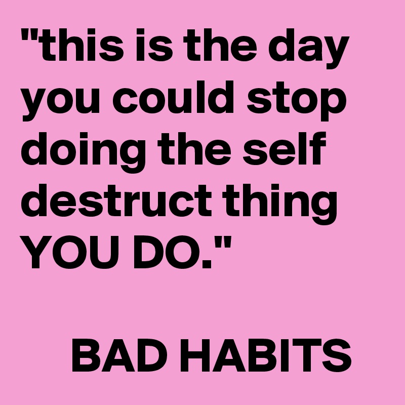 "this is the day you could stop doing the self destruct thing YOU DO."

     BAD HABITS 