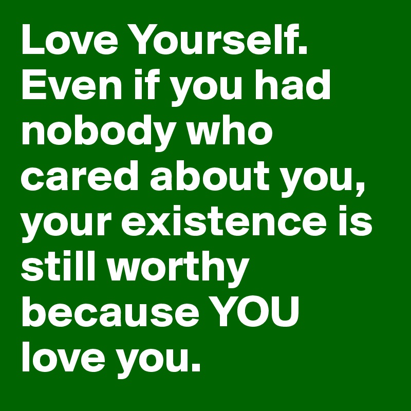 Love Yourself. Even if you had nobody who cared about you, your existence is still worthy because YOU love you.