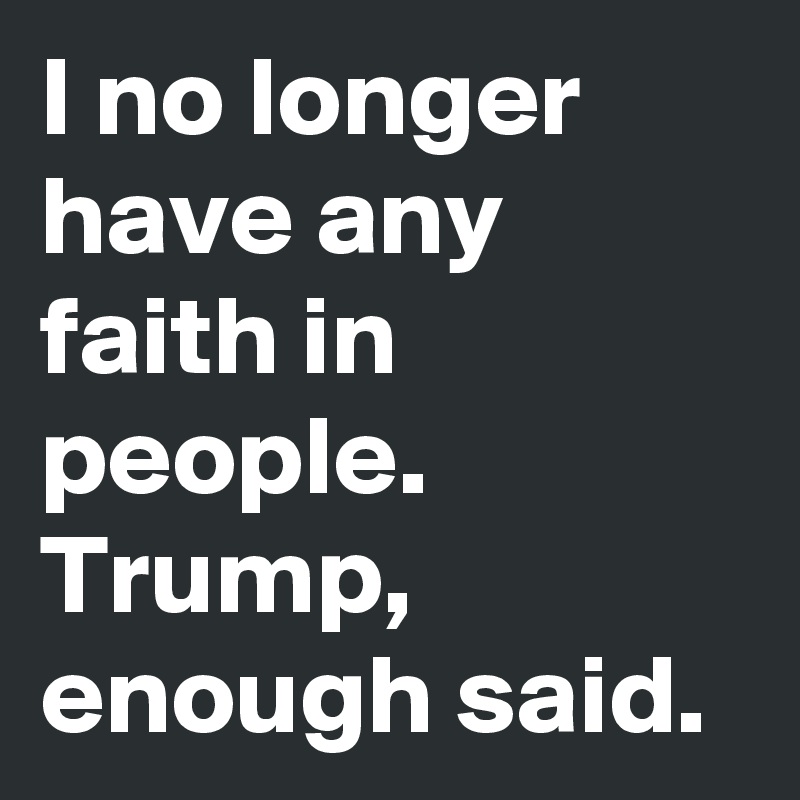 I no longer have any faith in people. Trump, enough said.