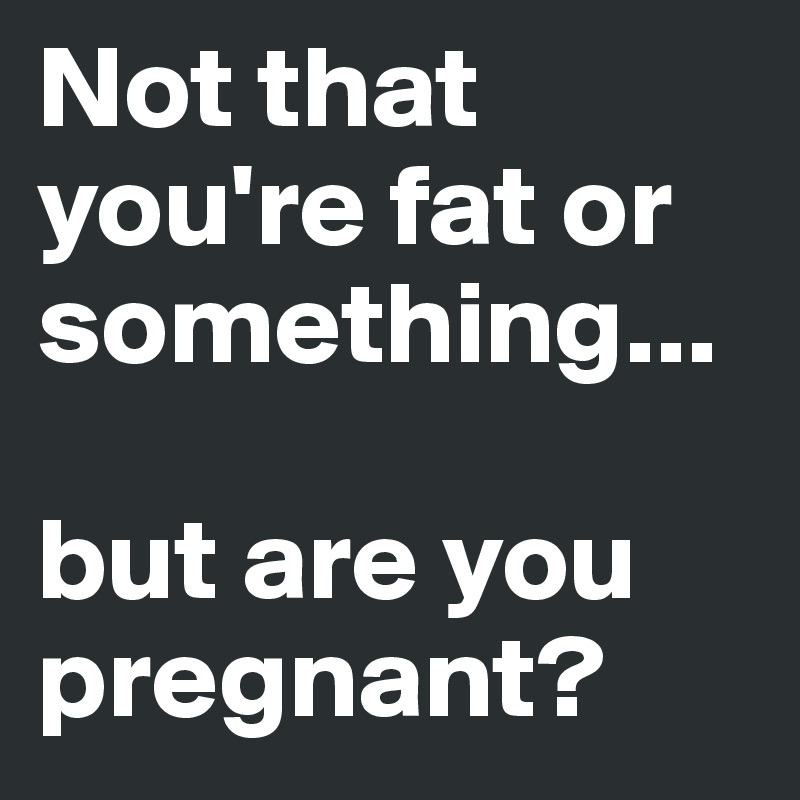 Not that you're fat or something...

but are you pregnant?