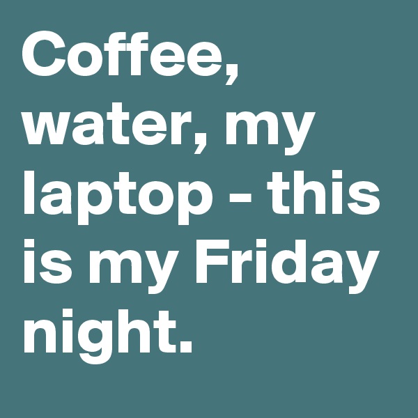 Coffee, water, my laptop - this is my Friday night.