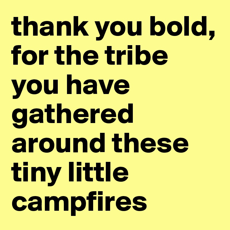 thank you bold, for the tribe you have gathered around these tiny little campfires 