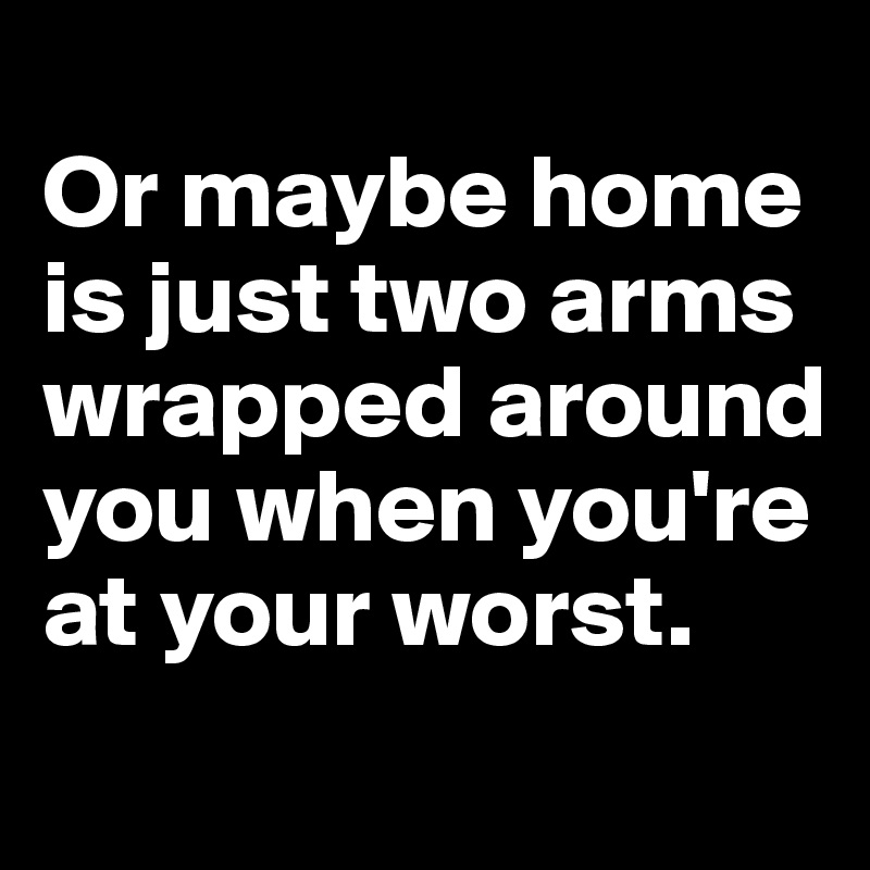 
Or maybe home is just two arms wrapped around you when you're at your worst.
