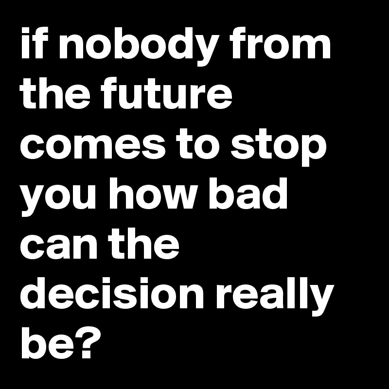 if nobody from the future comes to stop you how bad can the decision really be?