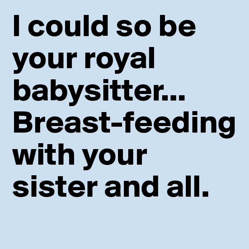 I could so be your royal babysitter... Breast-feeding with your sister and all. 
