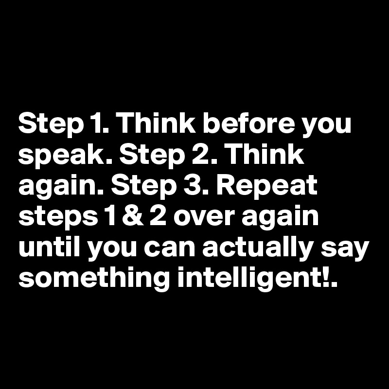 


Step 1. Think before you speak. Step 2. Think again. Step 3. Repeat steps 1 & 2 over again until you can actually say something intelligent!.

