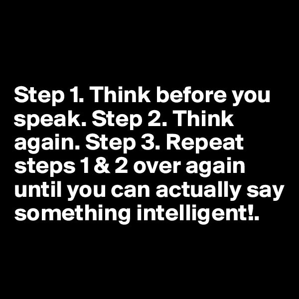 


Step 1. Think before you speak. Step 2. Think again. Step 3. Repeat steps 1 & 2 over again until you can actually say something intelligent!.

