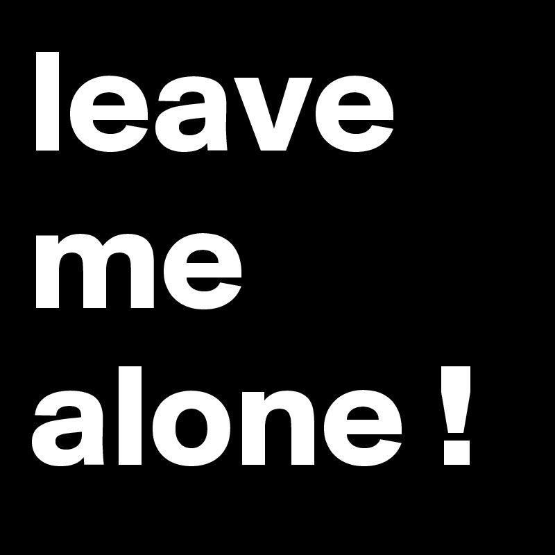 leave me alone !