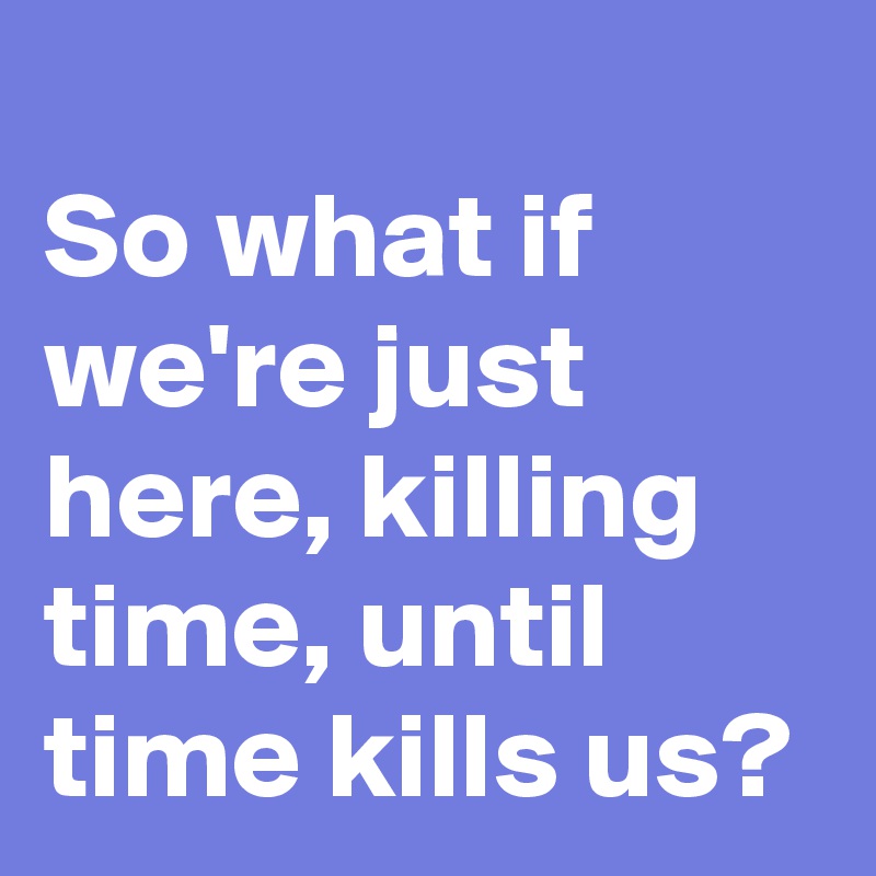 
So what if we're just here, killing time, until time kills us?