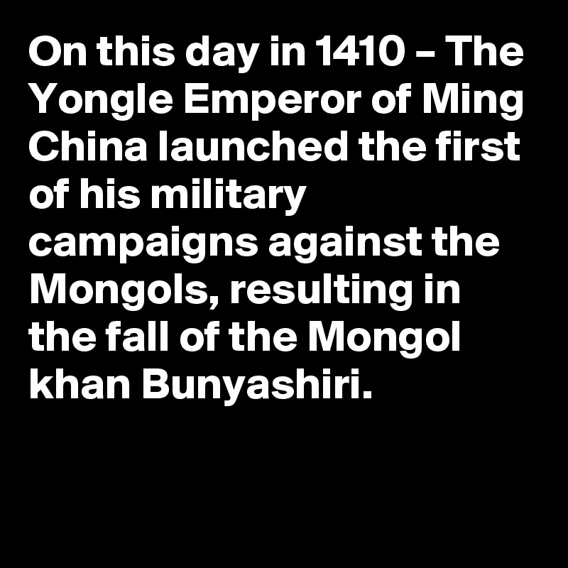 On this day in 1410 – The Yongle Emperor of Ming China launched the first of his military campaigns against the Mongols, resulting in the fall of the Mongol khan Bunyashiri.