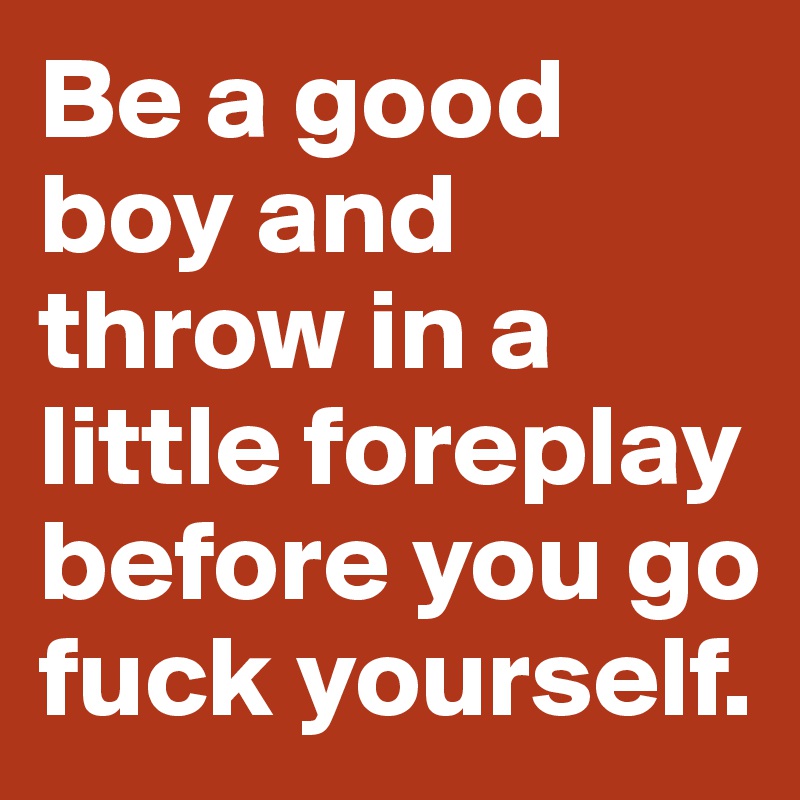 Be a good boy and throw in a little foreplay before you go fuck yourself. 