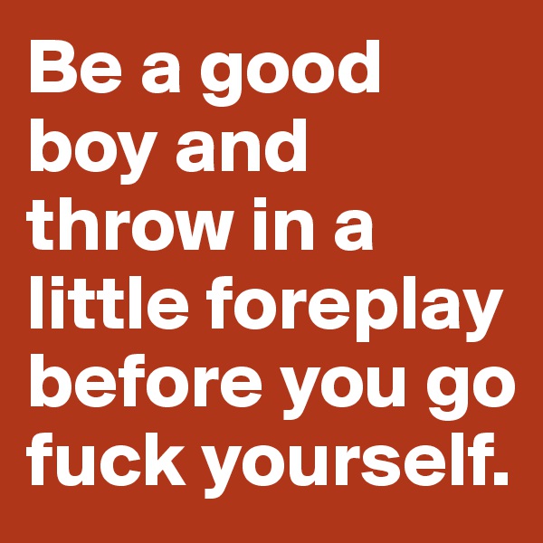 Be a good boy and throw in a little foreplay before you go fuck yourself. 