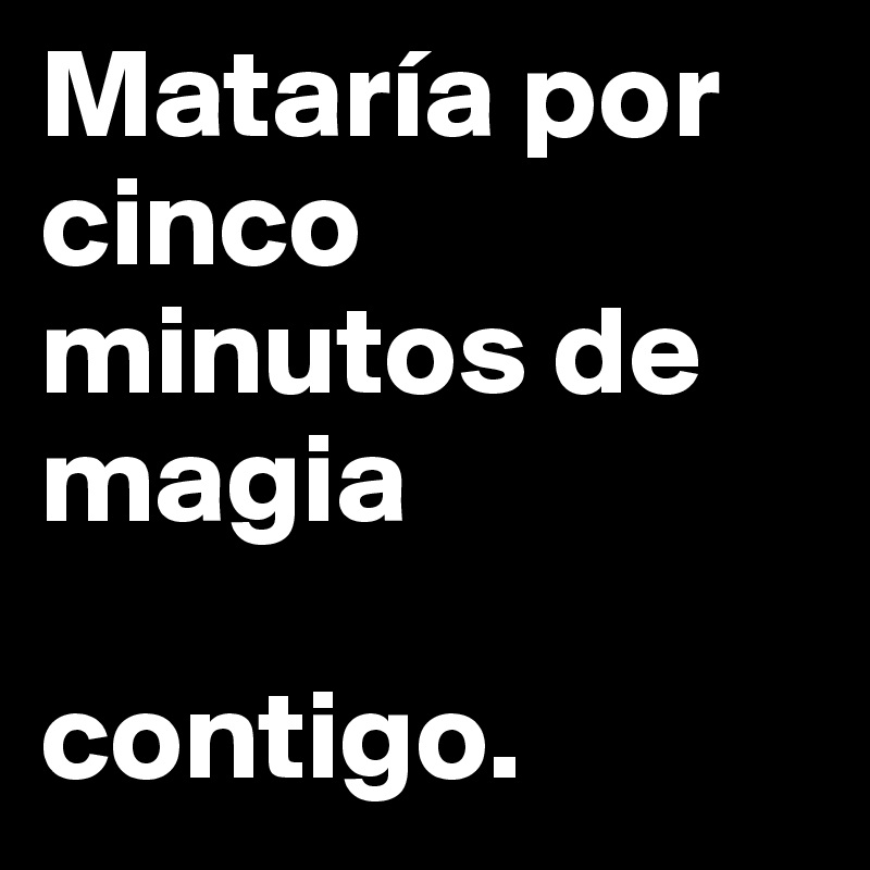 Mataría por cinco minutos de magia 

contigo.