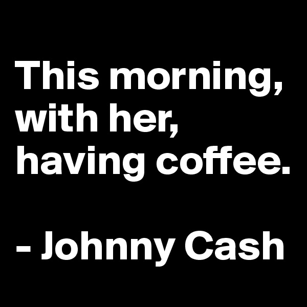 
This morning, with her, having coffee.

- Johnny Cash