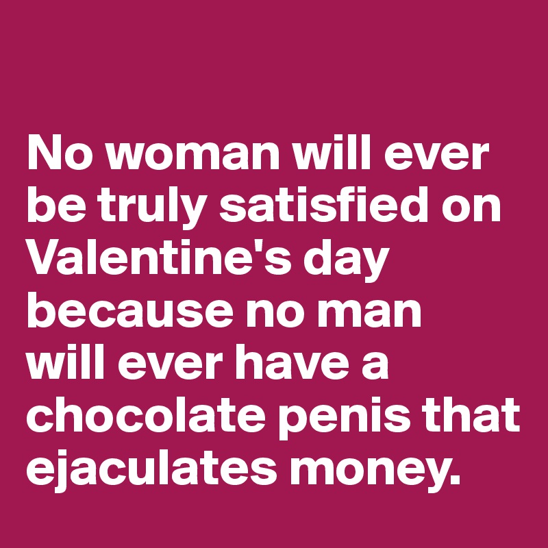 

No woman will ever be truly satisfied on Valentine's day because no man 
will ever have a chocolate penis that ejaculates money.