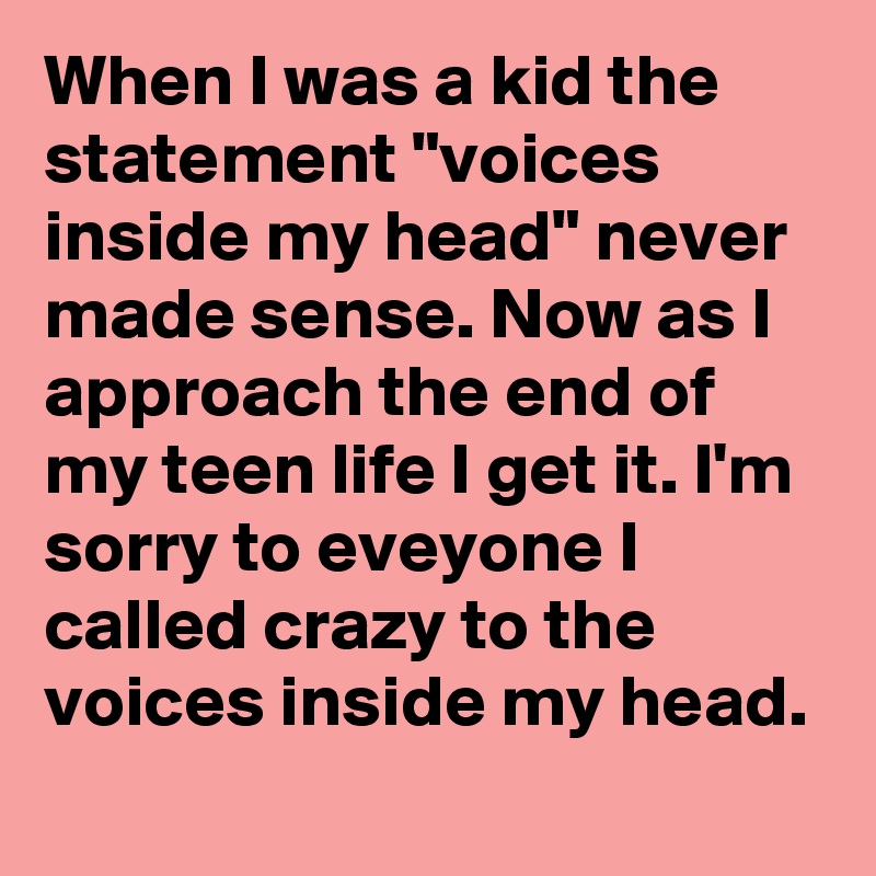 When I was a kid the statement "voices inside my head" never made sense. Now as I approach the end of my teen life I get it. I'm sorry to eveyone I called crazy to the voices inside my head. 