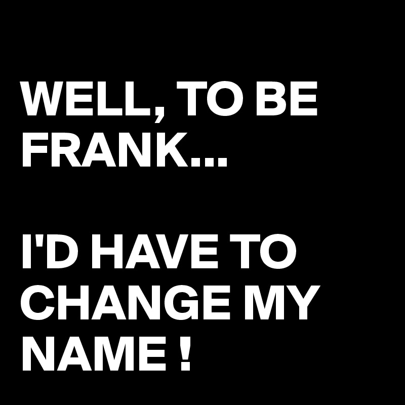 
WELL, TO BE FRANK...

I'D HAVE TO CHANGE MY NAME ! 