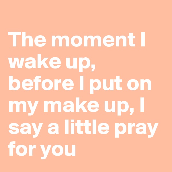 
The moment I wake up, before I put on my make up, I say a little pray for you