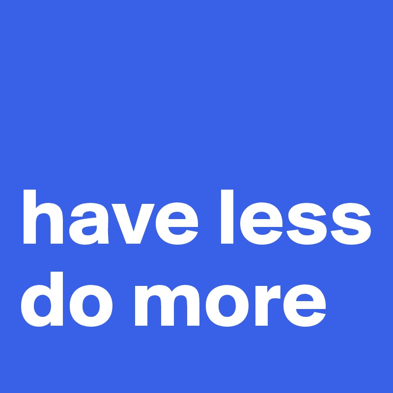 

have less 
do more