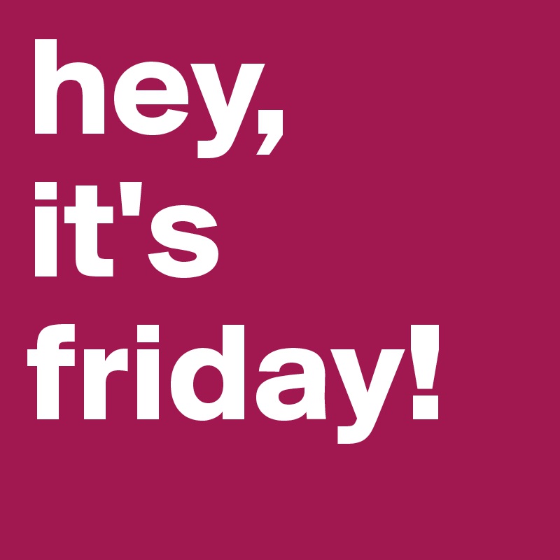 hey,
it's
friday!