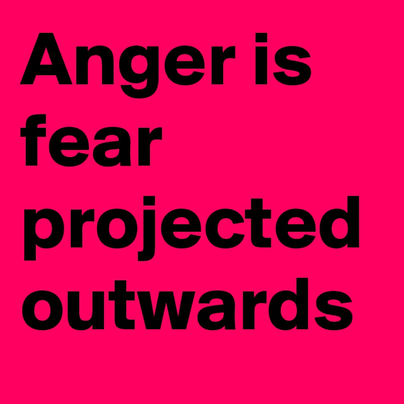 Anger is fear projected outwards