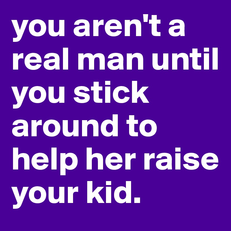 you aren't a real man until you stick around to help her raise your kid.