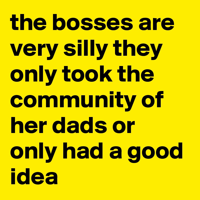 the bosses are very silly they only took the community of her dads or only had a good idea 