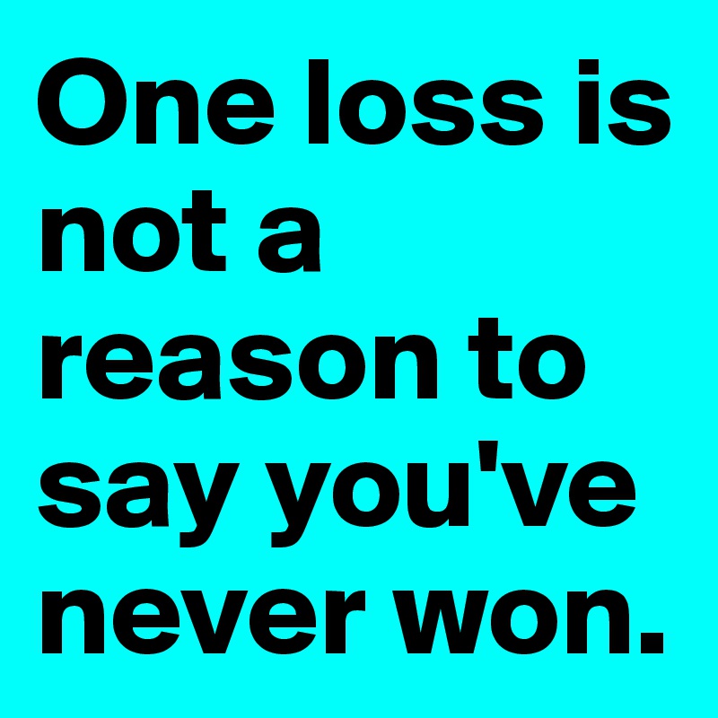 One loss is not a reason to say you've never won. 