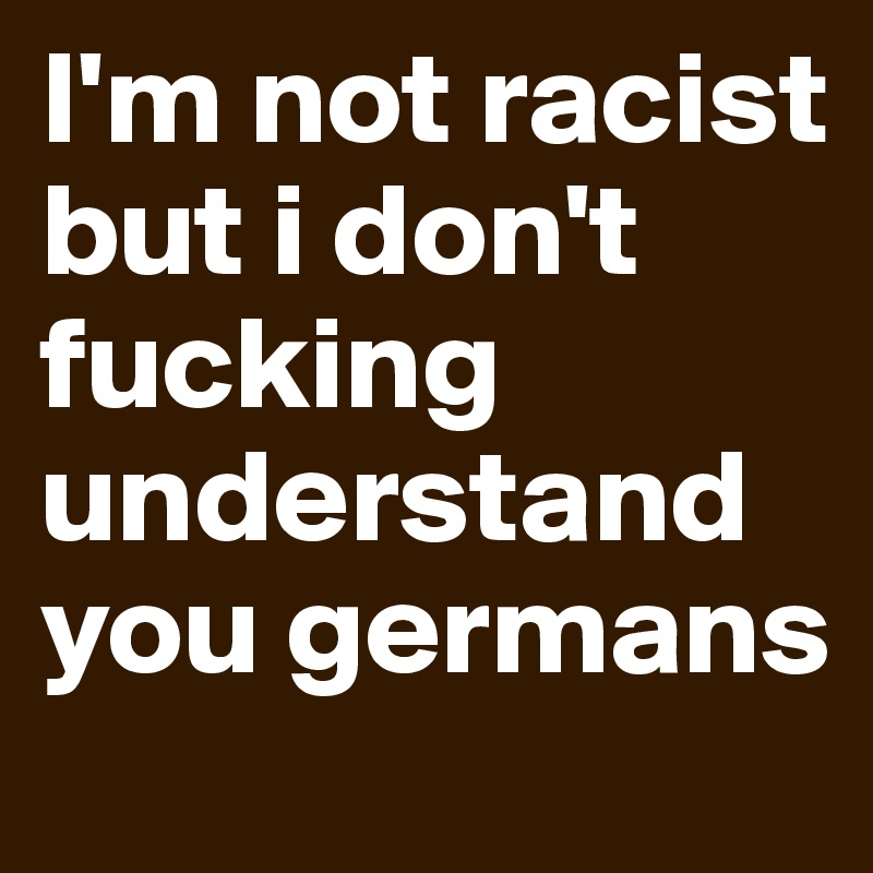 I'm not racist but i don't fucking understand you germans 