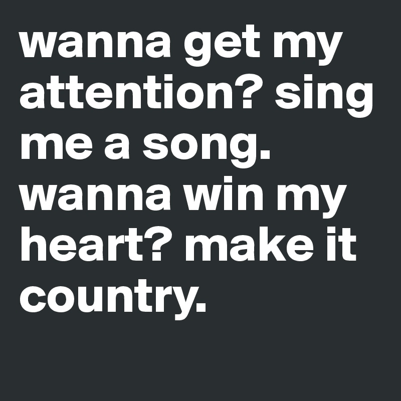 wanna get my attention? sing me a song. wanna win my heart? make it country.
