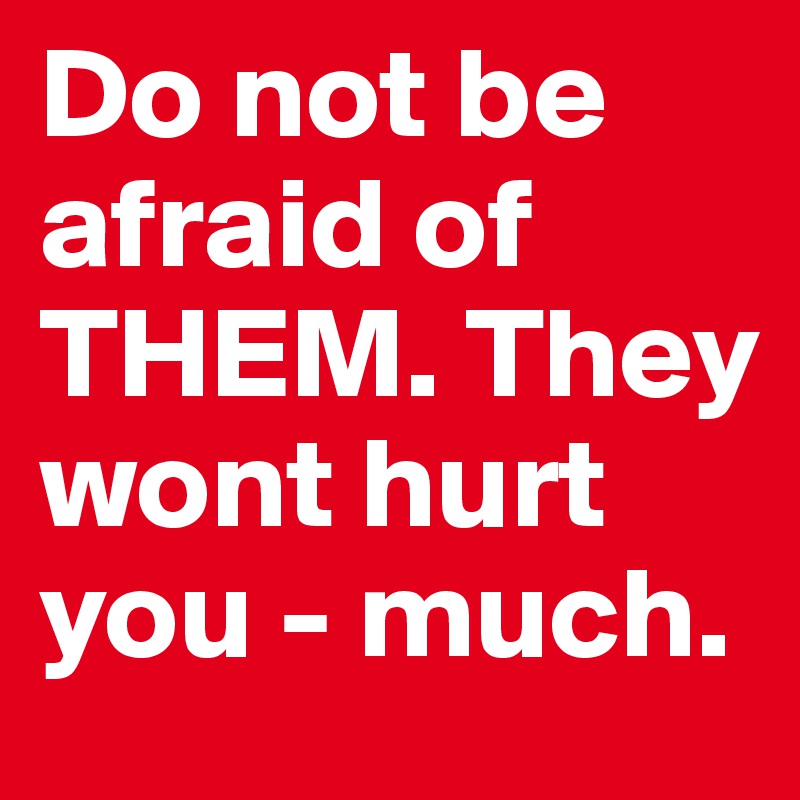 Do not be afraid of THEM. They wont hurt you - much.
