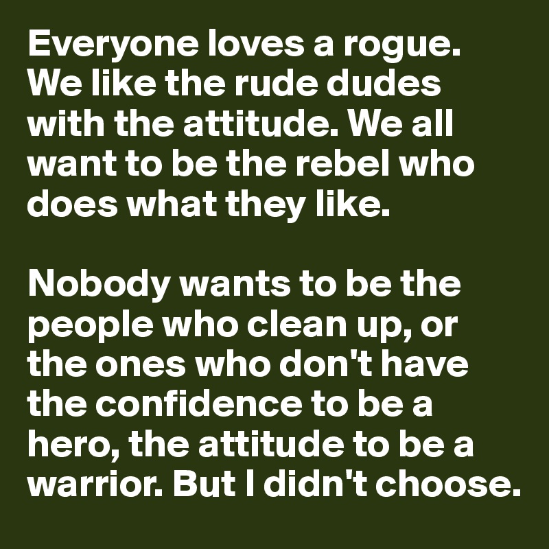 Everyone loves a rogue. We like the rude dudes with the attitude. We all want to be the rebel who does what they like.

Nobody wants to be the people who clean up, or the ones who don't have the confidence to be a hero, the attitude to be a warrior. But I didn't choose.