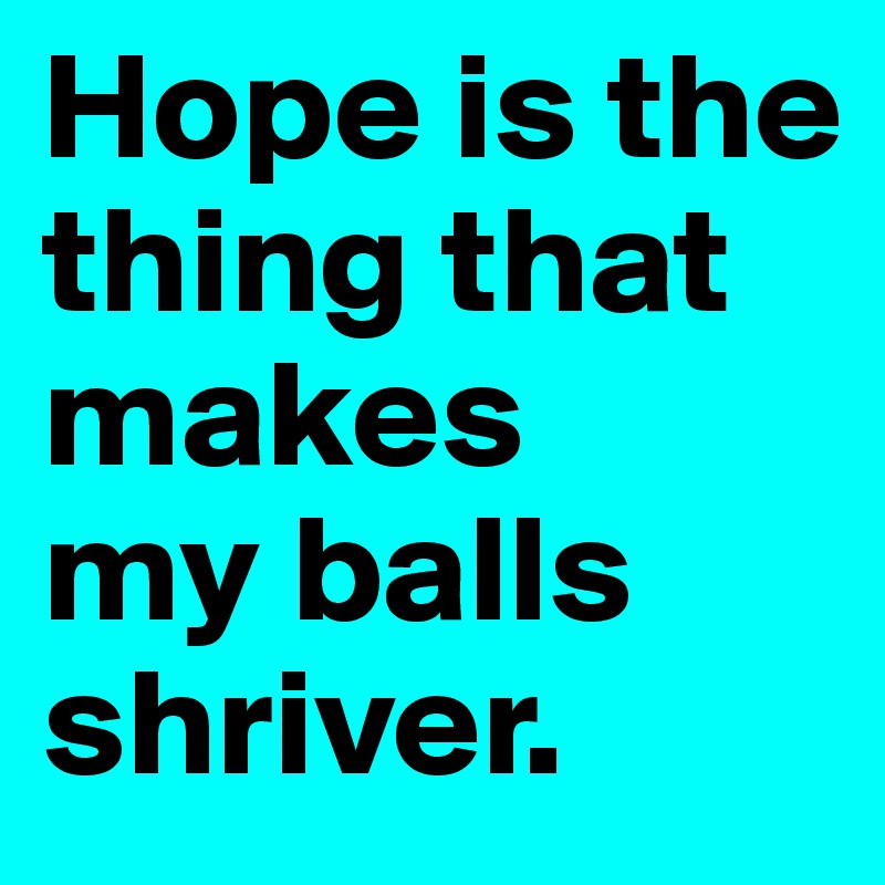 Hope is the thing that makes 
my balls  shriver.