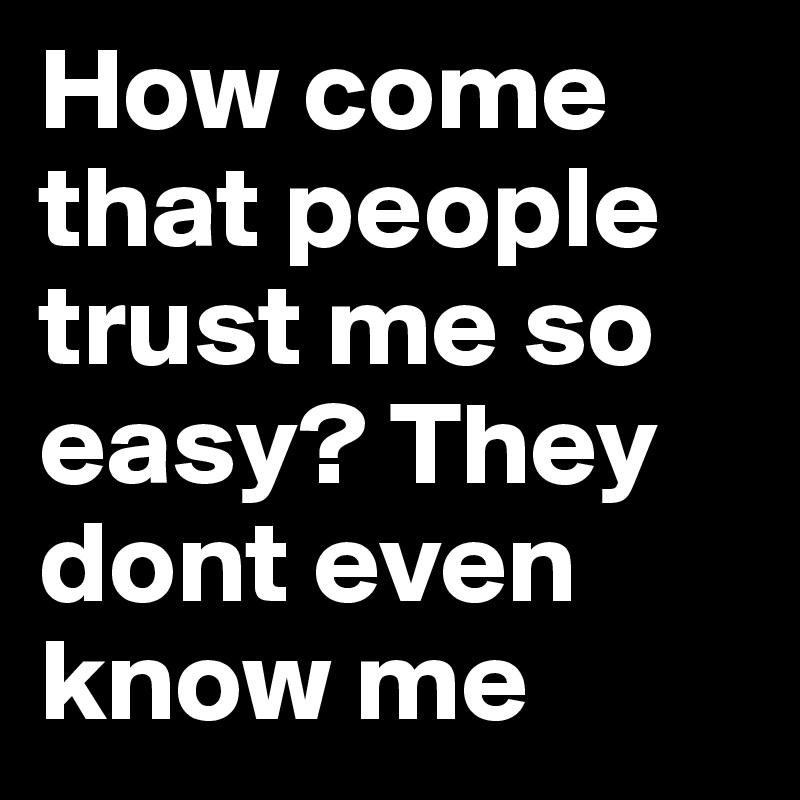 How come that people trust me so easy? They dont even know me