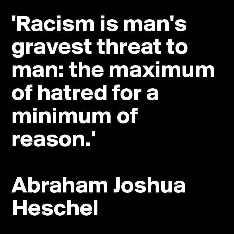 'Racism is man's gravest threat to man: the maximum of hatred for a minimum of reason.' 

Abraham Joshua Heschel