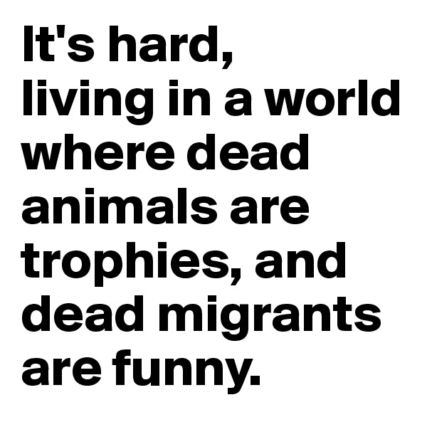 It's hard, 
living in a world where dead animals are trophies, and dead migrants are funny.