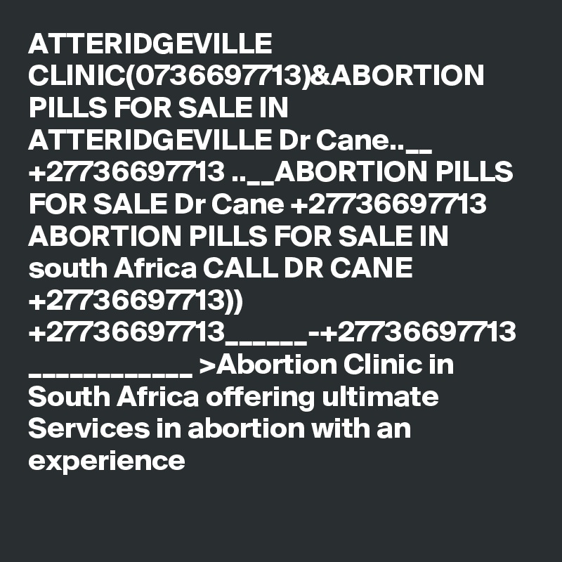 ATTERIDGEVILLE CLINIC(0736697713)&ABORTION PILLS FOR SALE IN ATTERIDGEVILLE Dr Cane..__ +27736697713 ..__ABORTION PILLS FOR SALE Dr Cane +27736697713 ABORTION PILLS FOR SALE IN south Africa CALL DR CANE +27736697713)) +27736697713______-+27736697713 ____________ >Abortion Clinic in South Africa offering ultimate Services in abortion with an experience 