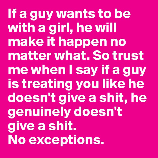 If a guy wants to be with a girl, he will make it happen no matter what. So trust me when I say if a guy is treating you like he doesn't give a shit, he genuinely doesn't give a shit. 
No exceptions. 