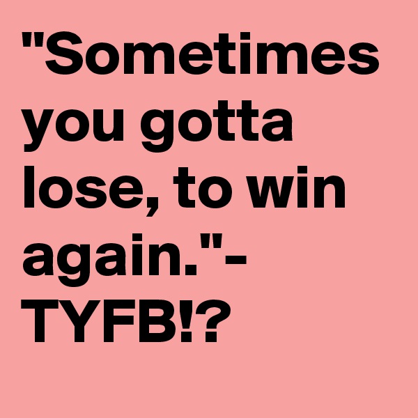 "Sometimes you gotta lose, to win again."- TYFB!?