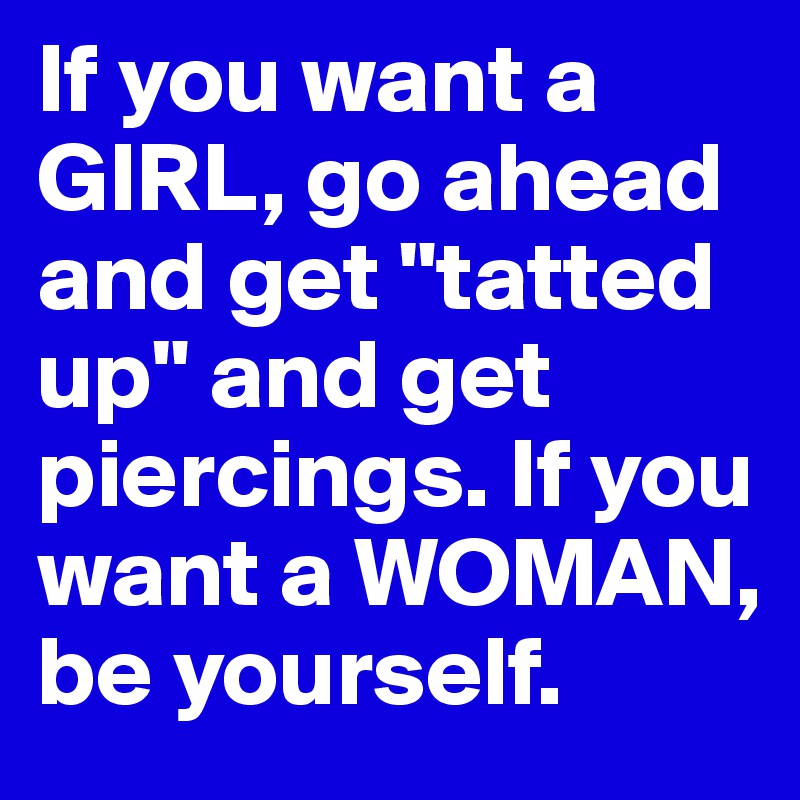 If you want a GIRL, go ahead and get "tatted up" and get piercings. If you want a WOMAN, be yourself.