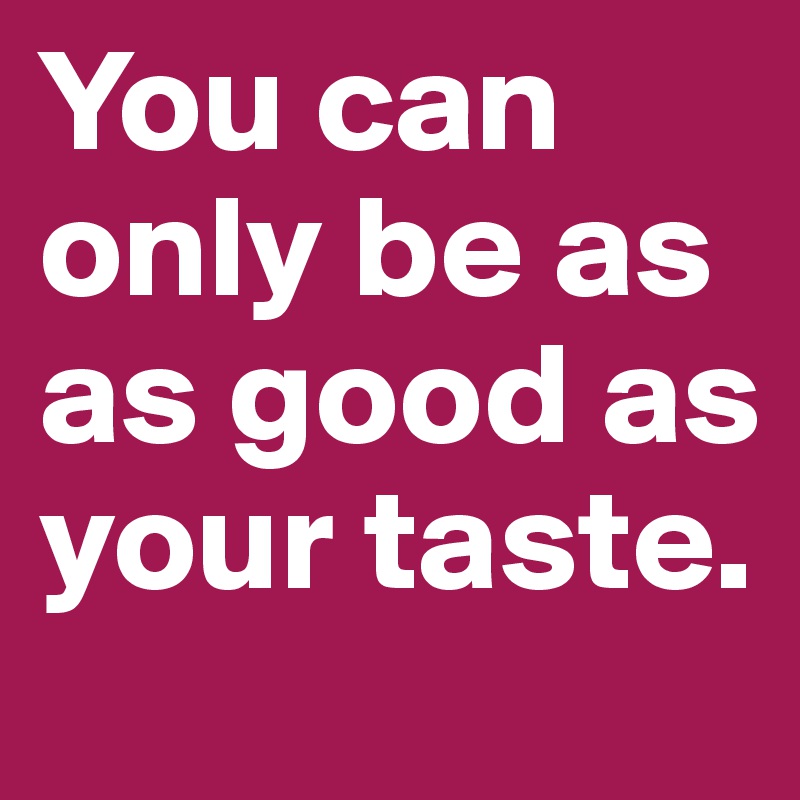 You can only be as as good as your taste.