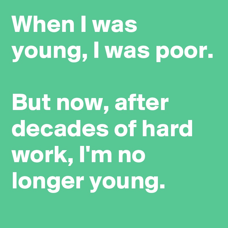 When I was young, I was poor. But now, after decades of hard work, I'm ...