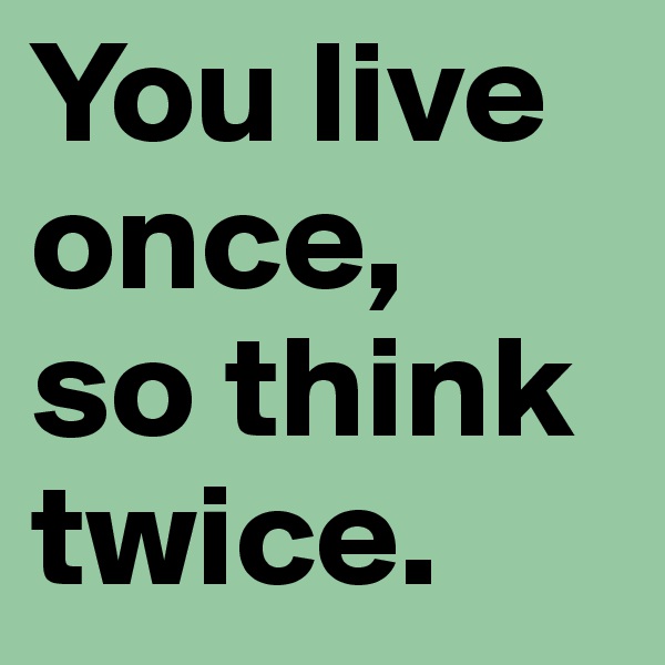 You live once,
so think twice.