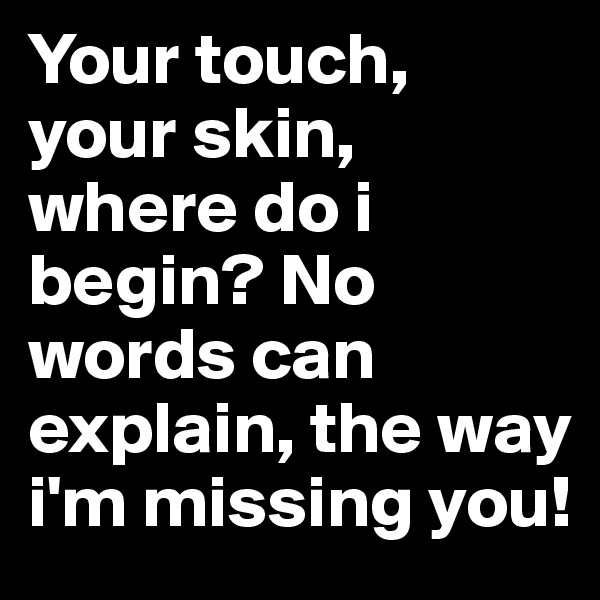 Your touch, your skin, where do i begin? No words can explain, the way i'm missing you! 