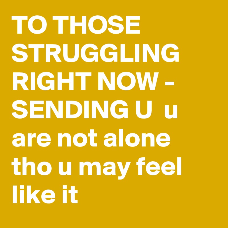 TO THOSE STRUGGLING RIGHT NOW - SENDING U  u are not alone tho u may feel like it