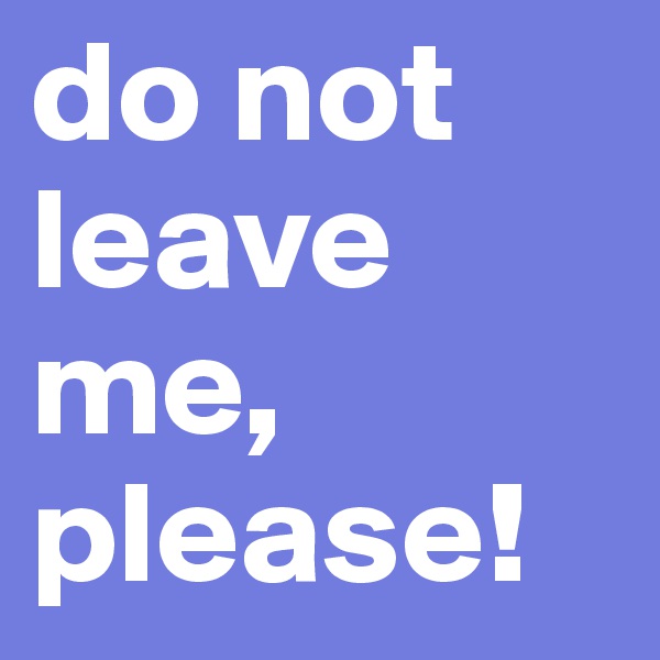 do not leave me, please!