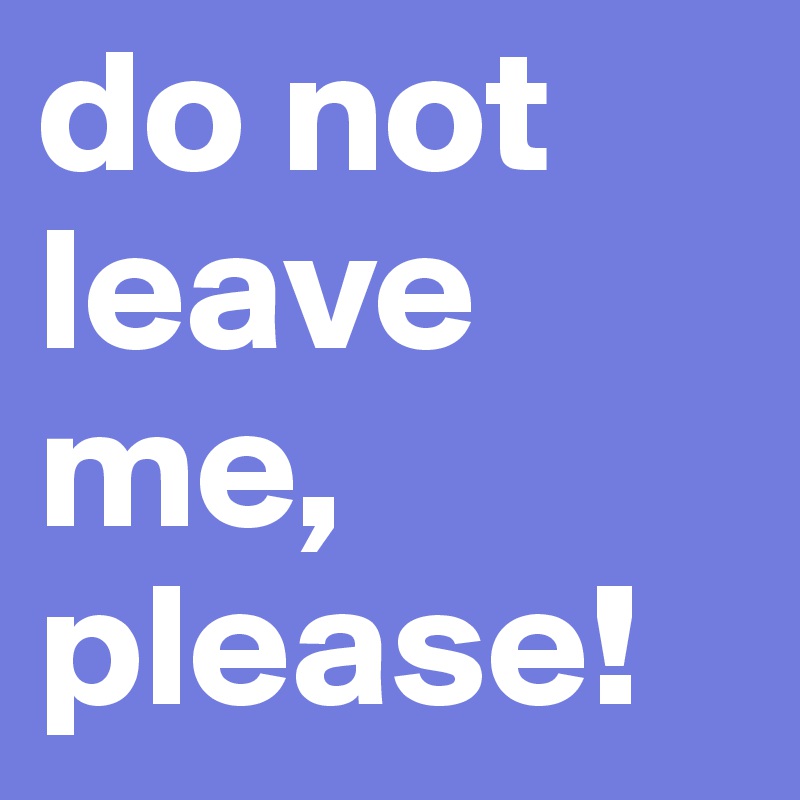 do not leave me, please!