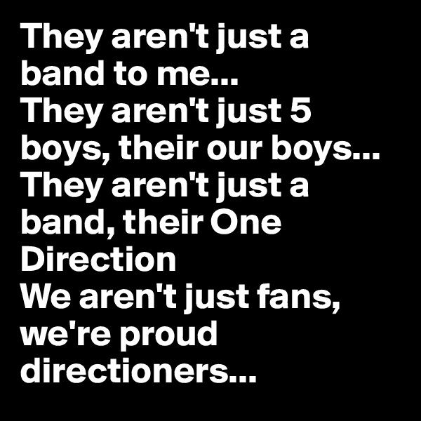 They aren't just a band to me...
They aren't just 5 boys, their our boys...
They aren't just a band, their One Direction
We aren't just fans, we're proud directioners...